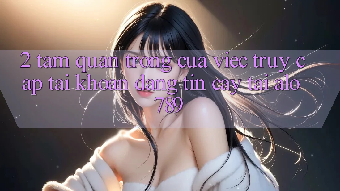 2. Tầm Quan Trọng Của Việc “Truy cập tài khoản Đáng tin cậy” Tại Alo789