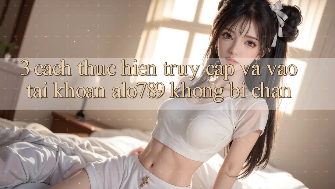 3. Cách thực hiện Truy Cập Và Vào tài khoản Alo789 Không Bị Chặn