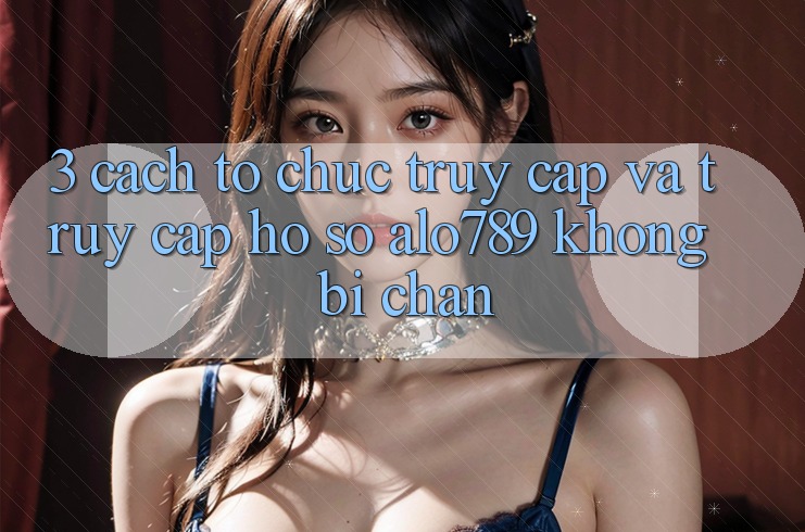 3. Cách tổ chức Truy Cập Và Truy cập hồ sơ Alo789 Không Bị Chặn