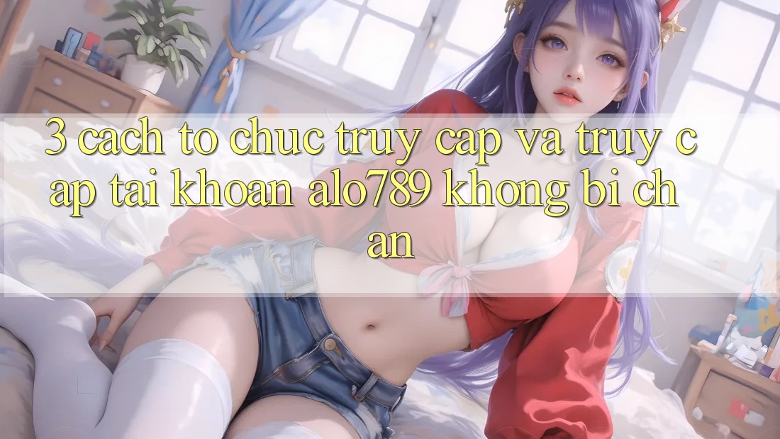 3. Cách tổ chức Truy Cập Và Truy cập tài khoản Alo789 Không Bị Chặn 3. Cách tổ chức Truy Cập Và Truy cập tài khoản Alo789 Không Bị Chặn