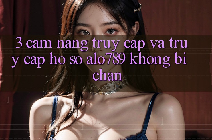 3. Cẩm nang Truy Cập Và Truy cập hồ sơ Alo789 Không Bị Chặn