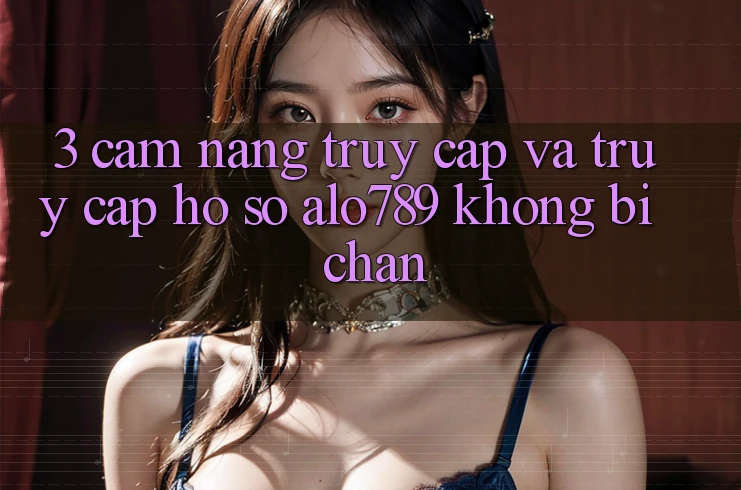 3. Cẩm nang Truy Cập Và Truy cập hồ sơ Alo789 Không Bị Chặn