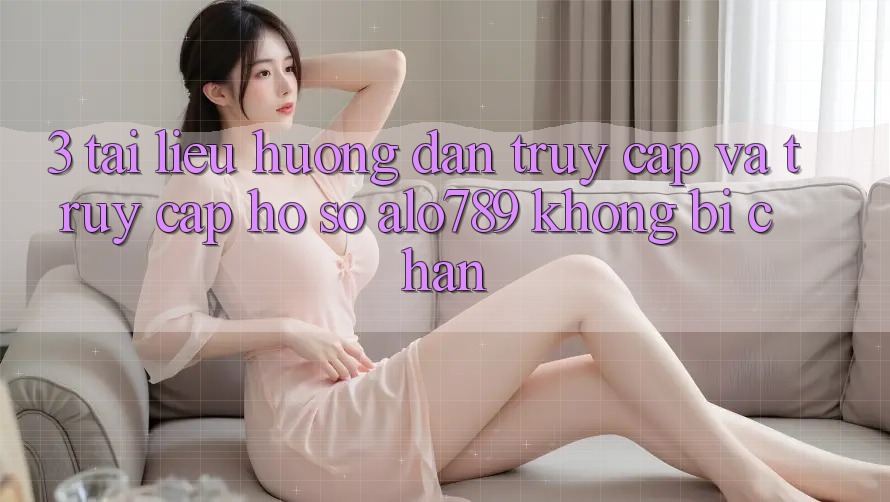 3. Tài liệu hướng dẫn Truy Cập Và Truy cập hồ sơ Alo789 Không Bị Chặn