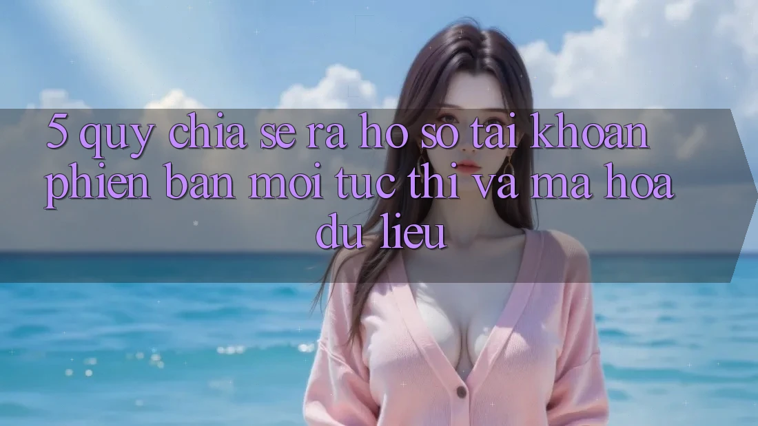 5. Quy Chia sẻ ra hồ sơ Tài Khoản Phiên bản mới Tức thì và Mã hóa dữ liệu