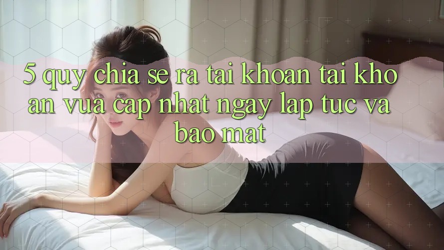 5. Quy Chia sẻ ra tài khoản Tài Khoản Vừa cập nhật Ngay lập tức và Bảo Mật