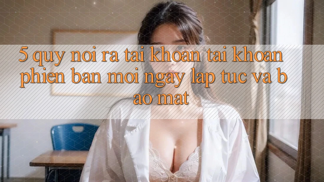 5. Quy Nói ra tài khoản Tài Khoản Phiên bản mới Ngay lập tức và Bảo Mật 5. Quy Nói ra tài khoản Tài Khoản Phiên bản mới Ngay lập tức và Bảo Mật