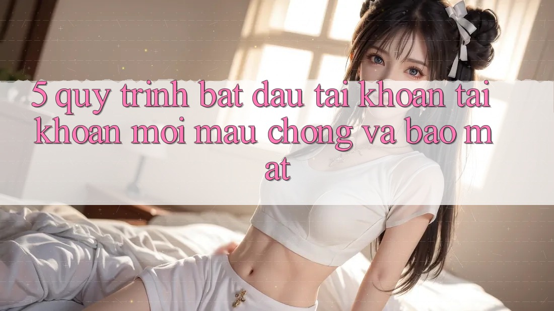 5. Quy Trình Bắt đầu tài khoản Tài Khoản Mới Mau Chóng và Bảo Mật 5. Quy Trình Bắt đầu tài khoản Tài Khoản Mới Mau Chóng và Bảo Mật