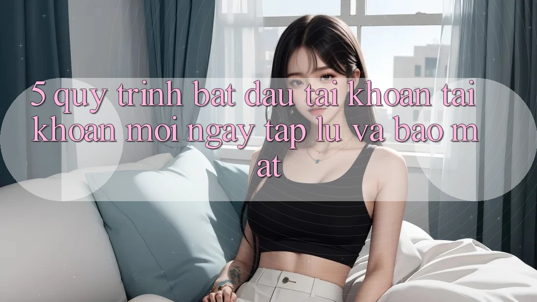 5. Quy Trình Bắt đầu tài khoản Tài Khoản Mới Ngay tắp lự và Bảo Mật