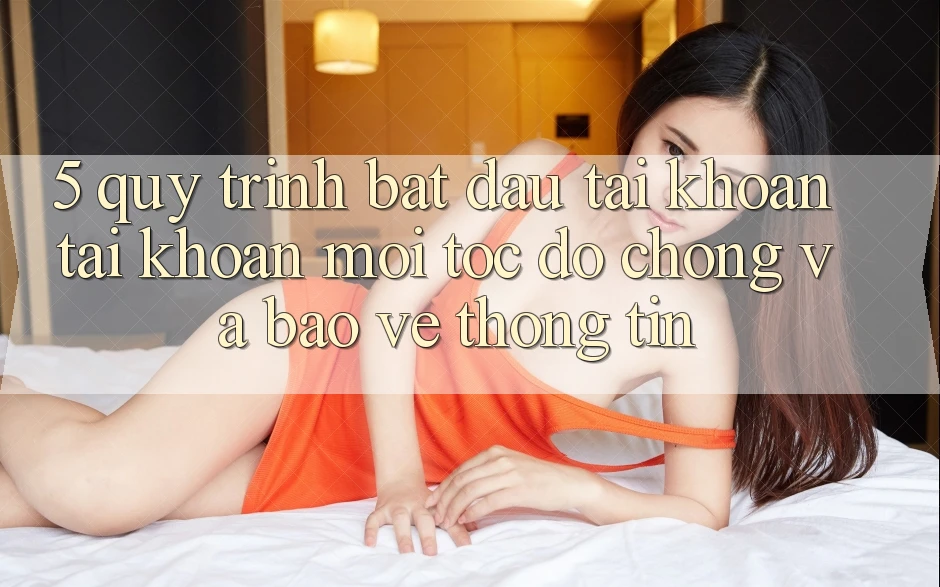 5. Quy Trình Bắt đầu tài khoản Tài Khoản Mới Tốc độ Chóng và Bảo vệ thông tin