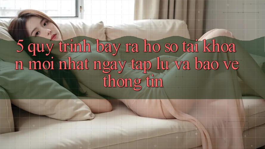 5. Quy Trình Bày ra hồ sơ Tài Khoản Mới nhất Ngay tắp lự và Bảo vệ thông tin