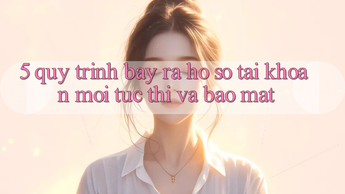5. Quy Trình Bày ra hồ sơ Tài Khoản Mới Tức thì và Bảo mật