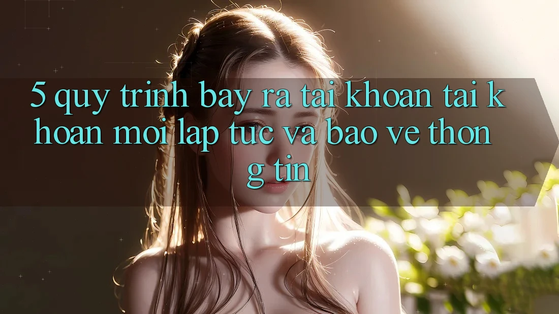 5. Quy Trình Bày ra tài khoản Tài Khoản Mới Lập tức và Bảo vệ thông tin