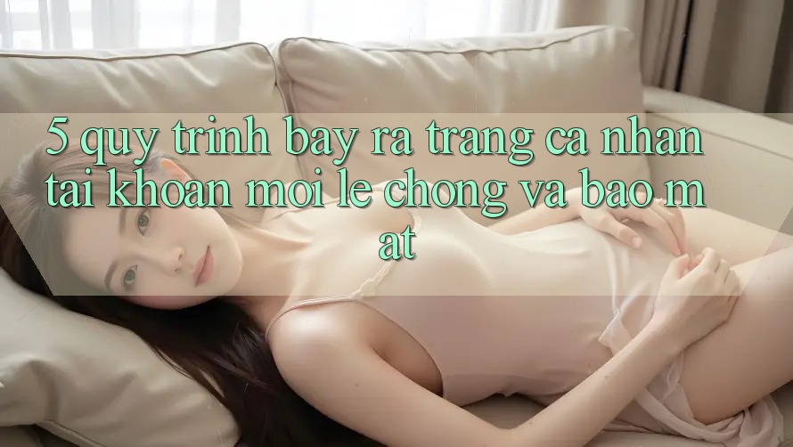 5. Quy Trình Bày ra trang cá nhân Tài Khoản Mới Lẹ Chóng và Bảo Mật