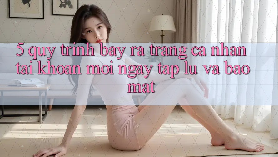 5. Quy Trình Bày ra trang cá nhân Tài Khoản Mới Ngay tắp lự và Bảo Mật