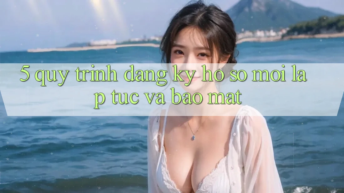 5. Quy Trình Đăng Ký Hồ sơ Mới Lập tức và Bảo Mật
