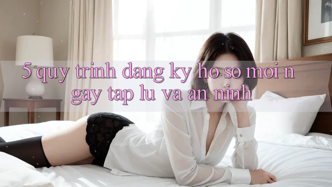 5. Quy Trình Đăng Ký Hồ sơ Mới Ngay tắp lự và An ninh