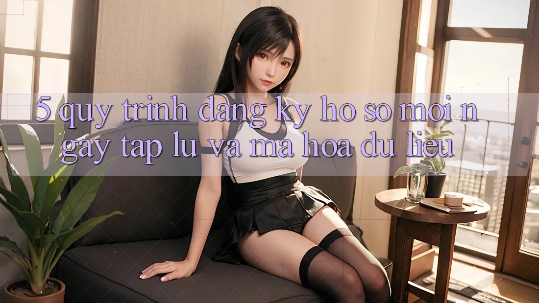 5. Quy Trình Đăng Ký Hồ sơ Mới Ngay tắp lự và Mã hóa dữ liệu