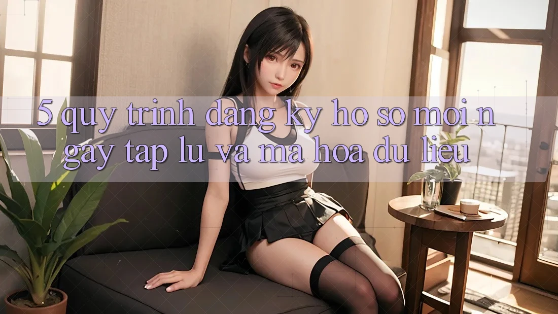 5. Quy Trình Đăng Ký Hồ sơ Mới Ngay tắp lự và Mã hóa dữ liệu