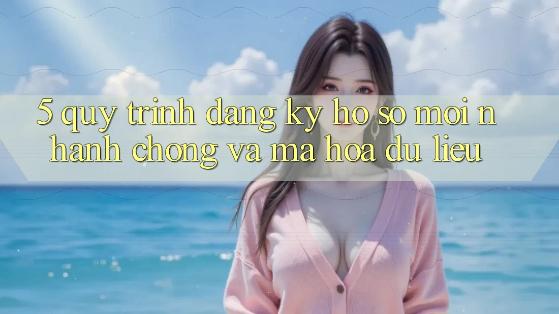 5. Quy Trình Đăng Ký Hồ sơ Mới Nhanh chóng và Mã hóa dữ liệu