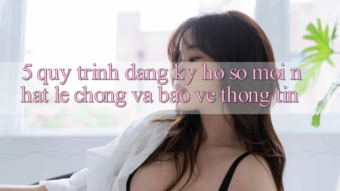 5. Quy Trình Đăng Ký Hồ sơ Mới nhất Lẹ Chóng và Bảo vệ thông tin
