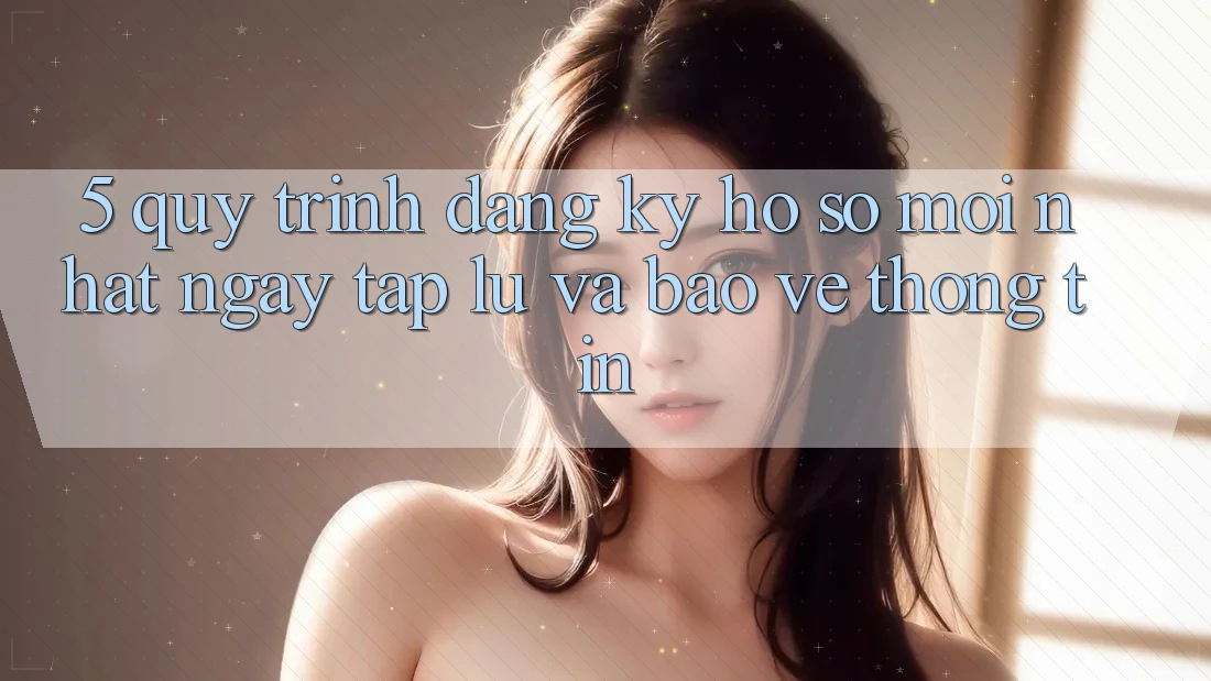 5. Quy Trình Đăng Ký Hồ sơ Mới nhất Ngay tắp lự và Bảo vệ thông tin