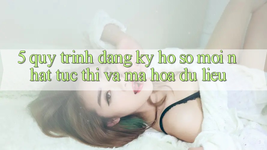 5. Quy Trình Đăng Ký Hồ sơ Mới nhất Tức thì và Mã hóa dữ liệu