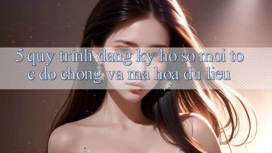 5. Quy Trình Đăng Ký Hồ sơ Mới Tốc độ Chóng và Mã hóa dữ liệu