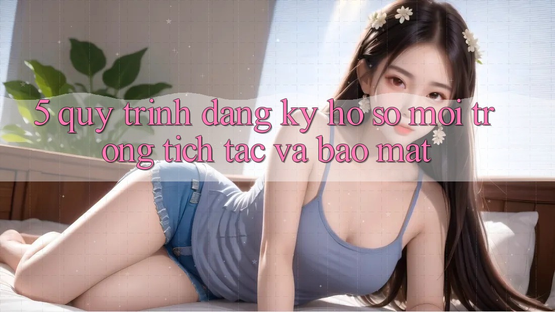5. Quy Trình Đăng Ký Hồ sơ Mới Trong tích tắc và Bảo mật