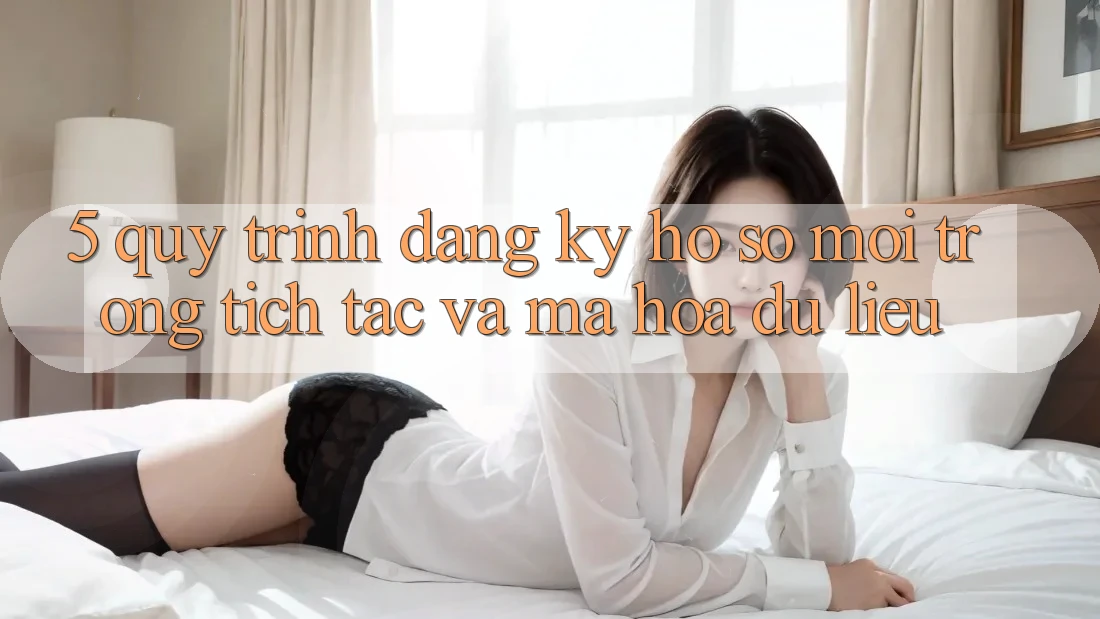 5. Quy Trình Đăng Ký Hồ sơ Mới Trong tích tắc và Mã hóa dữ liệu