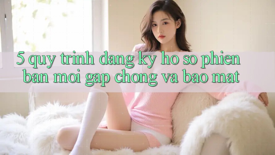 5. Quy Trình Đăng Ký Hồ sơ Phiên bản mới Gấp Chóng và Bảo Mật