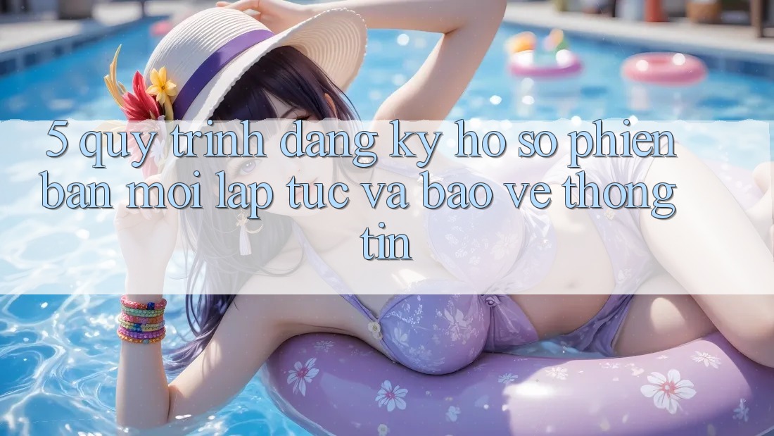 5. Quy Trình Đăng Ký Hồ sơ Phiên bản mới Lập tức và Bảo vệ thông tin