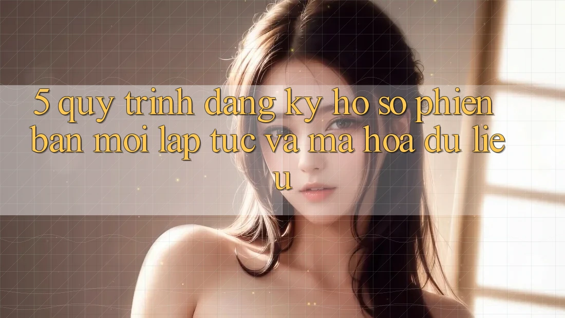 5. Quy Trình Đăng Ký Hồ sơ Phiên bản mới Lập tức và Mã hóa dữ liệu 5. Quy Trình Đăng Ký Hồ sơ Phiên bản mới Lập tức và Mã hóa dữ liệu