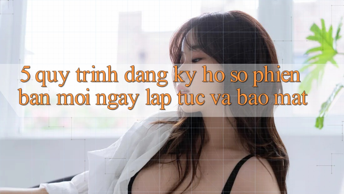 5. Quy Trình Đăng Ký Hồ sơ Phiên bản mới Ngay lập tức và Bảo Mật