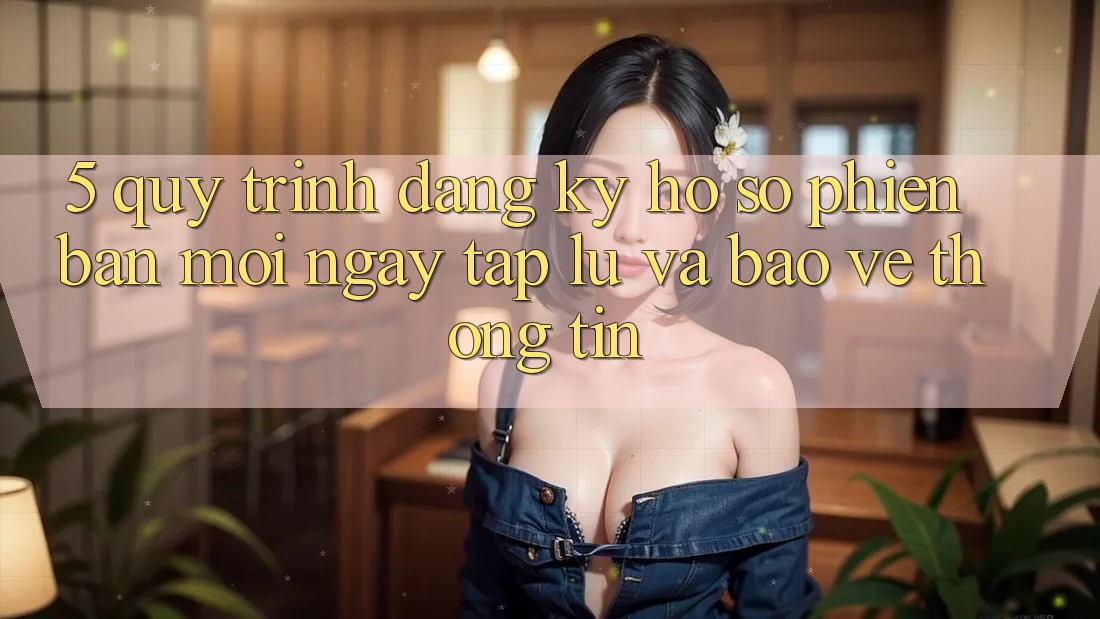 5. Quy Trình Đăng Ký Hồ sơ Phiên bản mới Ngay tắp lự và Bảo vệ thông tin