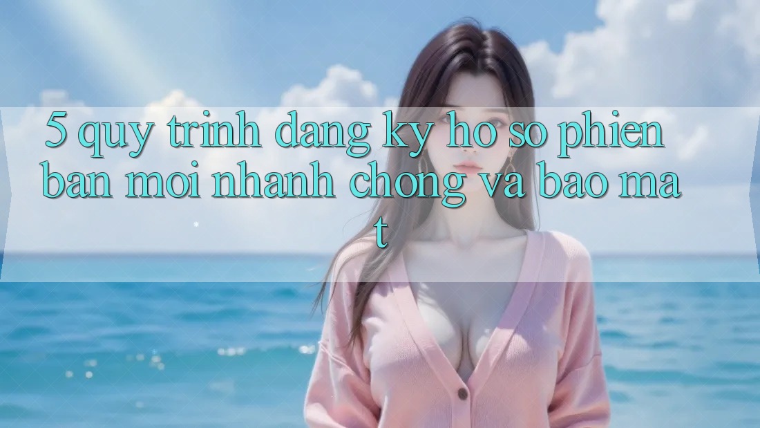 5. Quy Trình Đăng Ký Hồ sơ Phiên bản mới Nhanh Chóng và Bảo Mật