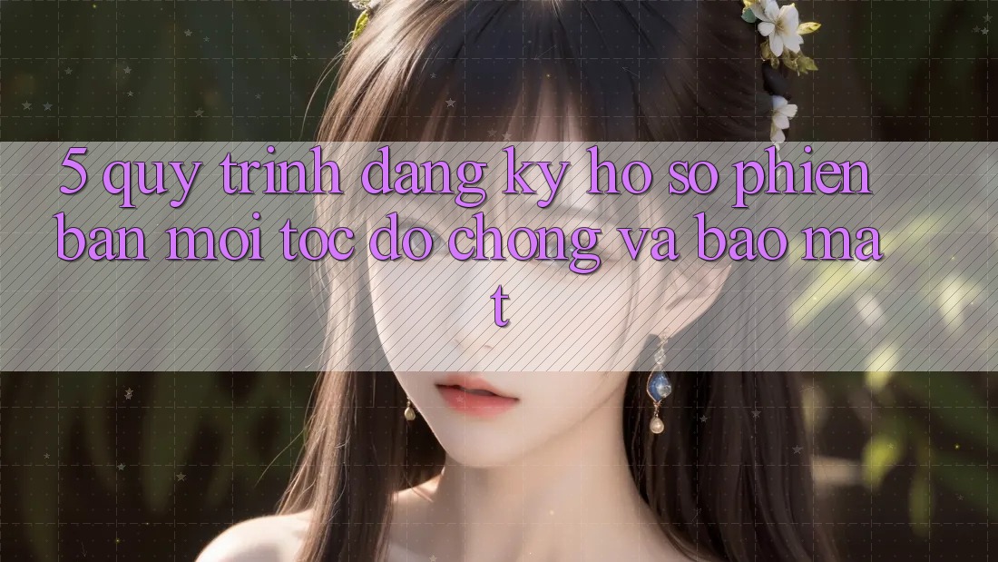 5. Quy Trình Đăng Ký Hồ sơ Phiên bản mới Tốc độ Chóng và Bảo Mật 5. Quy Trình Đăng Ký Hồ sơ Phiên bản mới Tốc độ Chóng và Bảo Mật