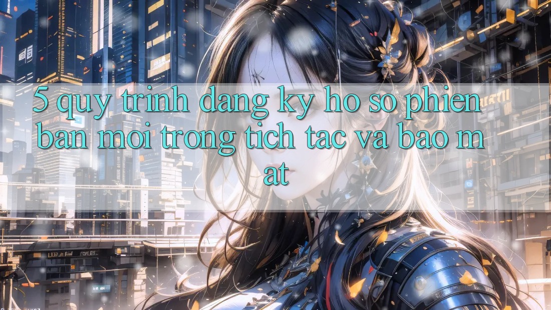 5. Quy Trình Đăng Ký Hồ sơ Phiên bản mới Trong tích tắc và Bảo Mật
