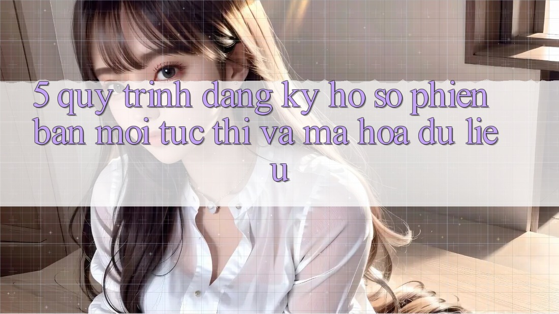 5. Quy Trình Đăng Ký Hồ sơ Phiên bản mới Tức thì và Mã hóa dữ liệu 5. Quy Trình Đăng Ký Hồ sơ Phiên bản mới Tức thì và Mã hóa dữ liệu