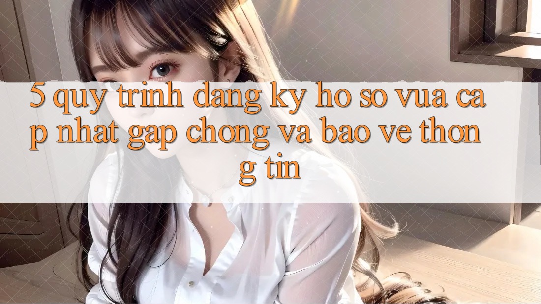 5. Quy Trình Đăng Ký Hồ sơ Vừa cập nhật Gấp Chóng và Bảo vệ thông tin