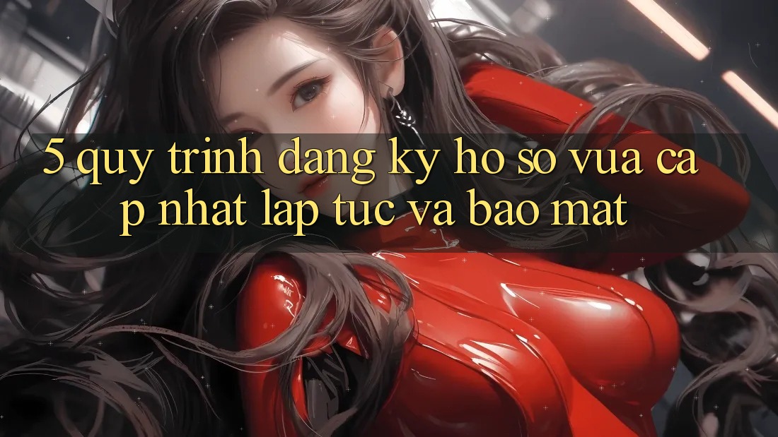 5. Quy Trình Đăng Ký Hồ sơ Vừa cập nhật Lập tức và Bảo Mật