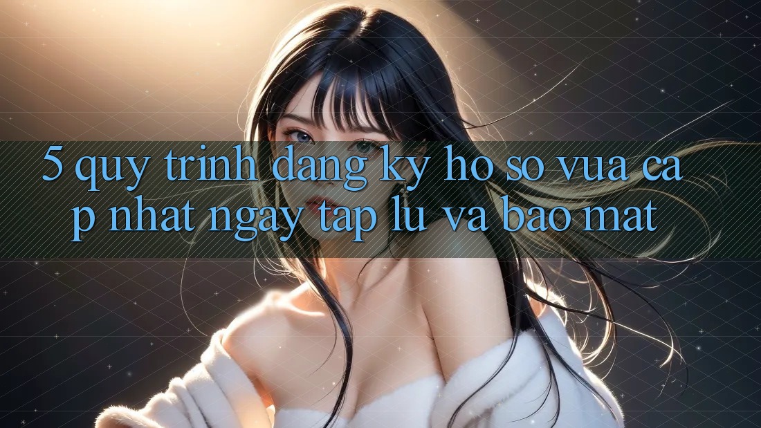5. Quy Trình Đăng Ký Hồ sơ Vừa cập nhật Ngay tắp lự và Bảo Mật