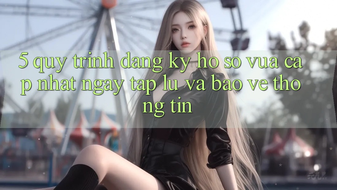 5. Quy Trình Đăng Ký Hồ sơ Vừa cập nhật Ngay tắp lự và Bảo vệ thông tin