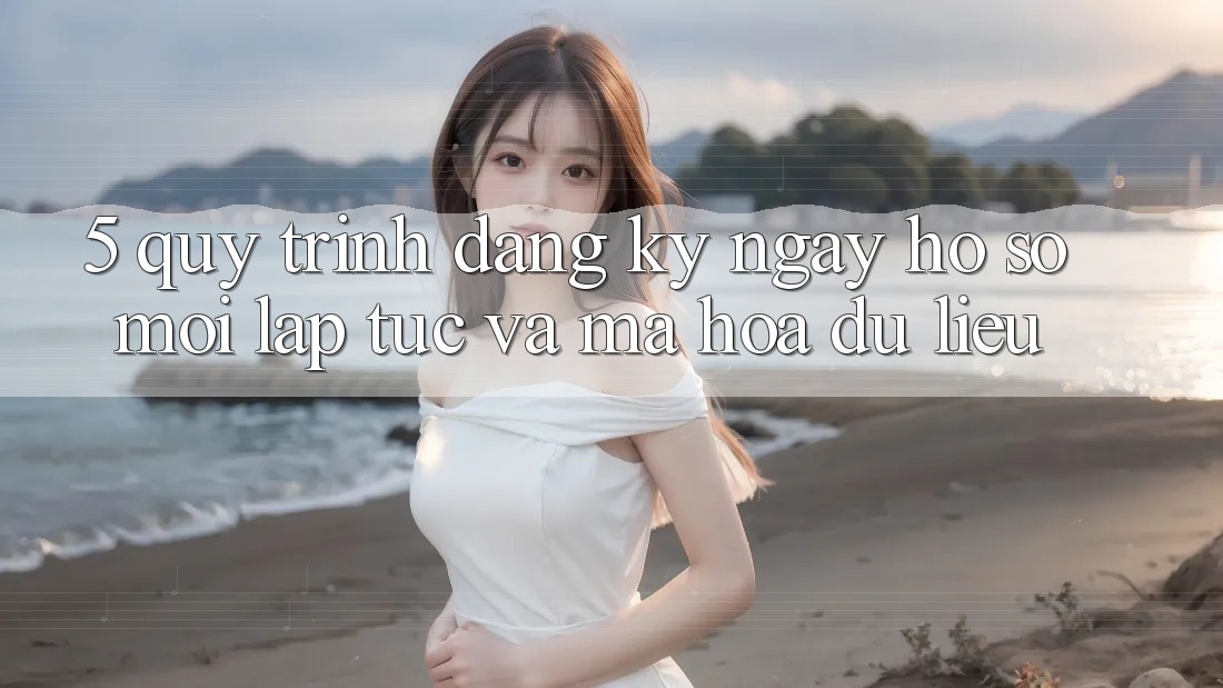 5. Quy Trình Đăng ký ngay Hồ sơ Mới Lập tức và Mã hóa dữ liệu