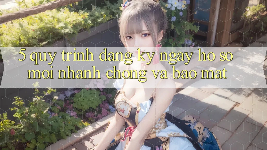 5. Quy Trình Đăng ký ngay Hồ sơ Mới Nhanh Chóng và Bảo Mật