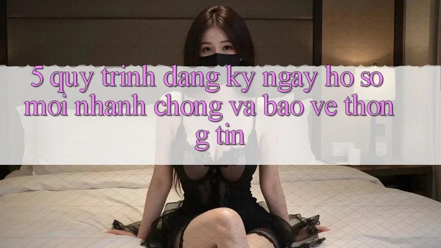 5. Quy Trình Đăng ký ngay Hồ sơ Mới Nhanh Chóng và Bảo vệ thông tin