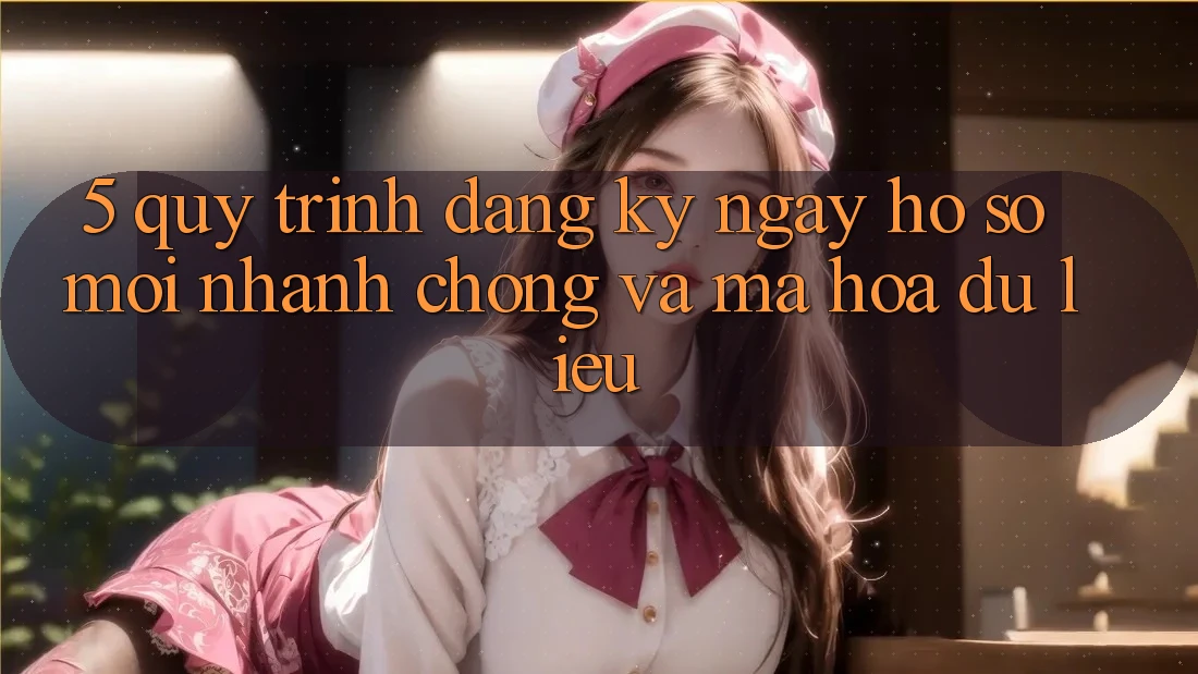 5. Quy Trình Đăng ký ngay Hồ sơ Mới Nhanh chóng và Mã hóa dữ liệu