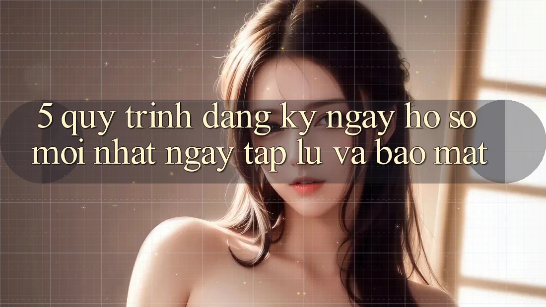 5. Quy Trình Đăng ký ngay Hồ sơ Mới nhất Ngay tắp lự và Bảo Mật