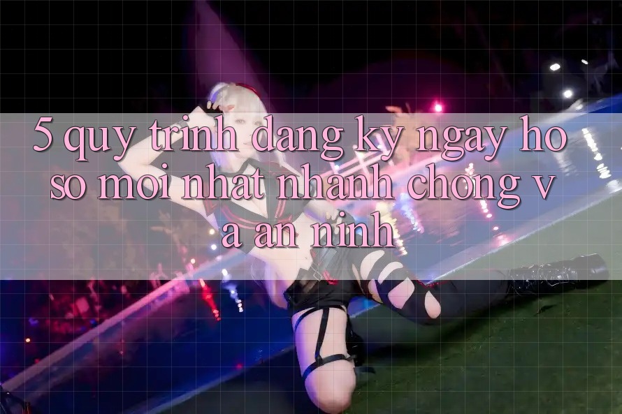 5. Quy Trình Đăng ký ngay Hồ sơ Mới nhất Nhanh chóng và An ninh