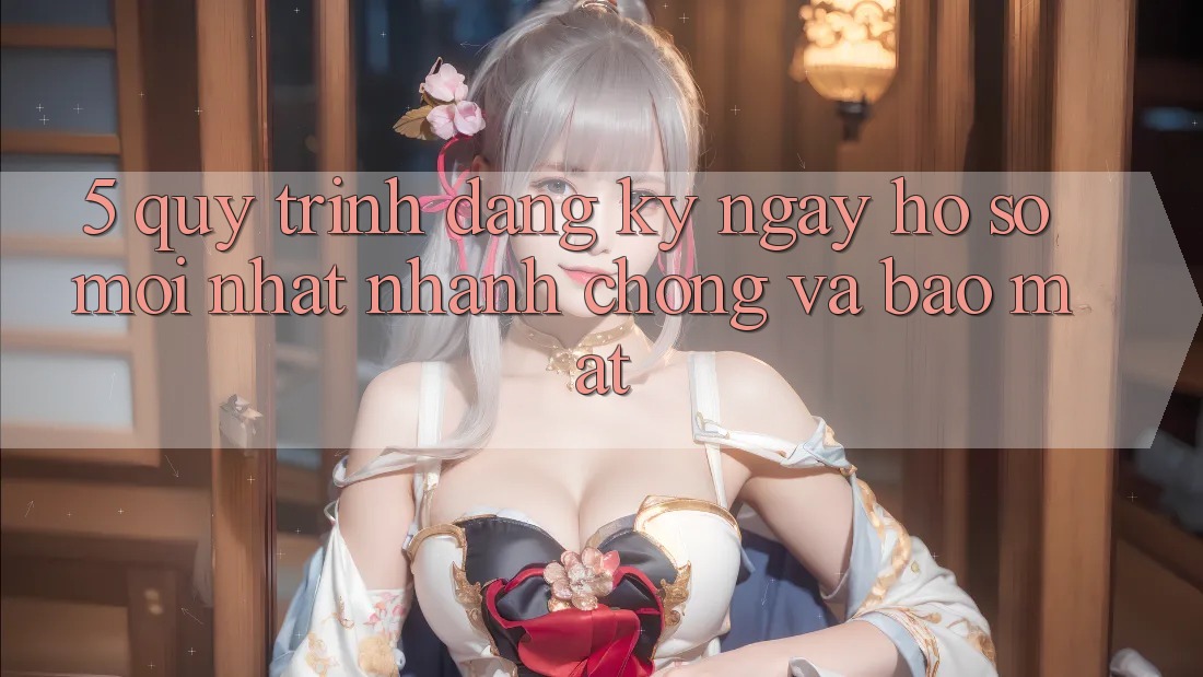 5. Quy Trình Đăng ký ngay Hồ sơ Mới nhất Nhanh Chóng và Bảo Mật