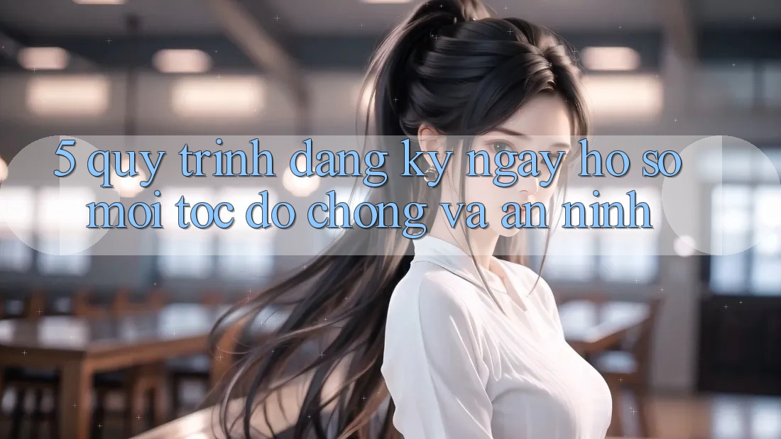 5. Quy Trình Đăng ký ngay Hồ sơ Mới Tốc độ Chóng và An ninh